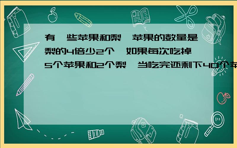 有一些苹果和梨,苹果的数量是梨的4倍少2个,如果每次吃掉5个苹果和2个梨,当吃完还剩下40个苹果,有几个苹果/