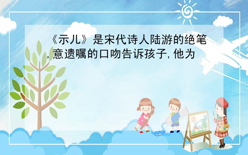 《示儿》是宋代诗人陆游的绝笔,意遗嘱的口吻告诉孩子,他为