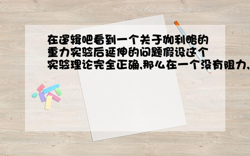 在逻辑吧看到一个关于伽利略的重力实验后延伸的问题假设这个实验理论完全正确,那么在一个没有阻力,H足够且重力常数恒定的空间,一个光子（或者是电子,也是物质的一种吧）和一个人同