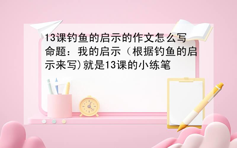 13课钓鱼的启示的作文怎么写命题：我的启示（根据钓鱼的启示来写)就是13课的小练笔