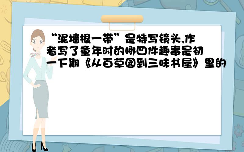 “泥墙根一带”是特写镜头,作者写了童年时的哪四件趣事是初一下期《从百草园到三味书屋》里的