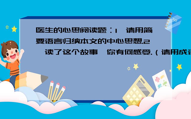 医生的心思阅读题：1、请用简要语言归纳本文的中心思想.2、读了这个故事,你有何感受.（请用成语或者相关意思的名人名言代替作答）3、生活中,你遇过类似的事情吗?（简要举例说明）4、