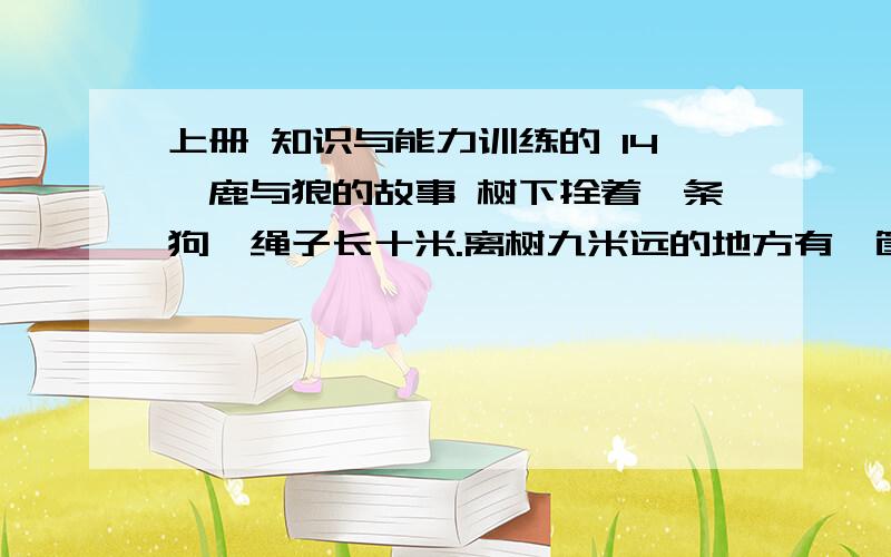 上册 知识与能力训练的 14*鹿与狼的故事 树下拴着一条狗,绳子长十米.离树九米远的地方有一筐青菜.有一只白兔想吃青菜,可一靠近那里,狗就跑过去咬他.不过,聪明的兔子还是吃到了青菜.想