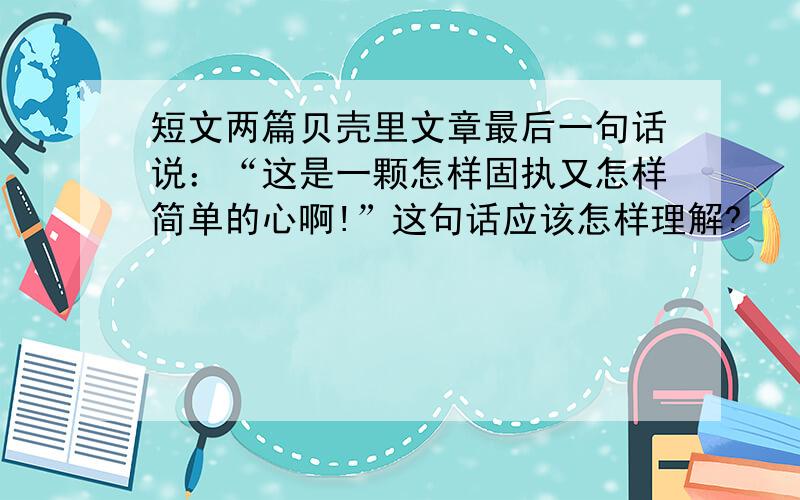 短文两篇贝壳里文章最后一句话说：“这是一颗怎样固执又怎样简单的心啊!”这句话应该怎样理解?