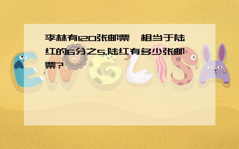 李林有120张邮票,相当于陆红的6分之5.陆红有多少张邮票?