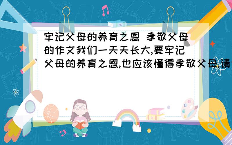 牢记父母的养育之恩 孝敬父母的作文我们一天天长大,要牢记父母的养育之恩,也应该懂得孝敬父母,请你把自己成长中明白这一道理的某件事写出来.要把事情的经过写具体,把主要部分写详细