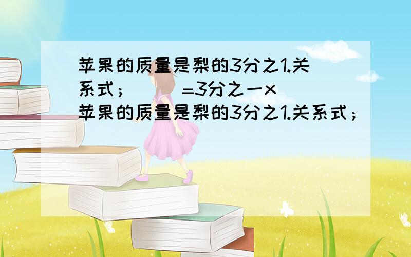 苹果的质量是梨的3分之1.关系式；（ ）=3分之一x（ 苹果的质量是梨的3分之1.关系式；（ ）=3分之一x（ ）%D%A葡萄的质量是苹果的10分之1.关系式;( ）=10分之1x（ ) 超急,