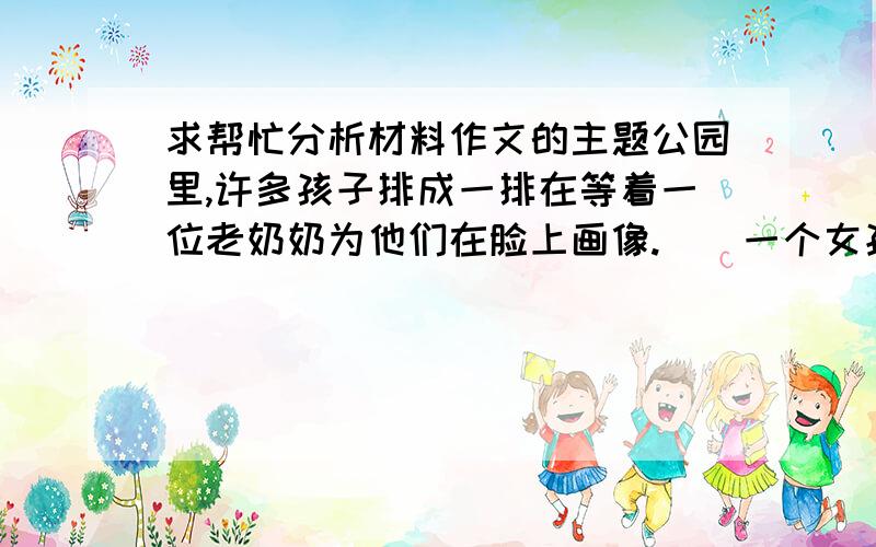 求帮忙分析材料作文的主题公园里,许多孩子排成一排在等着一位老奶奶为他们在脸上画像.　　一个女孩回头看见一个满脸雀斑的男孩,对他说：“你脸上雀斑那么多,恐怕没有地方再画了.”