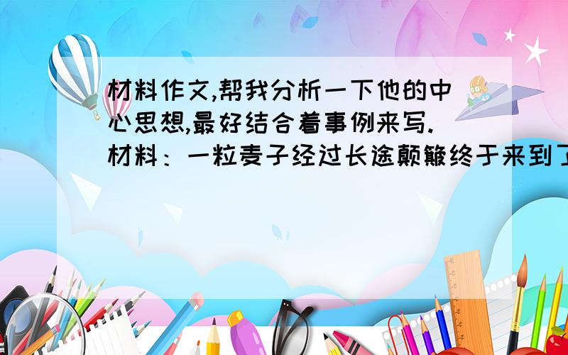 材料作文,帮我分析一下他的中心思想,最好结合着事例来写.材料：一粒麦子经过长途颠簸终于来到了谷仓.它对自己说：“我累极了,一动都不想再动了.我要在这温暖、安静的地方住下来,即使