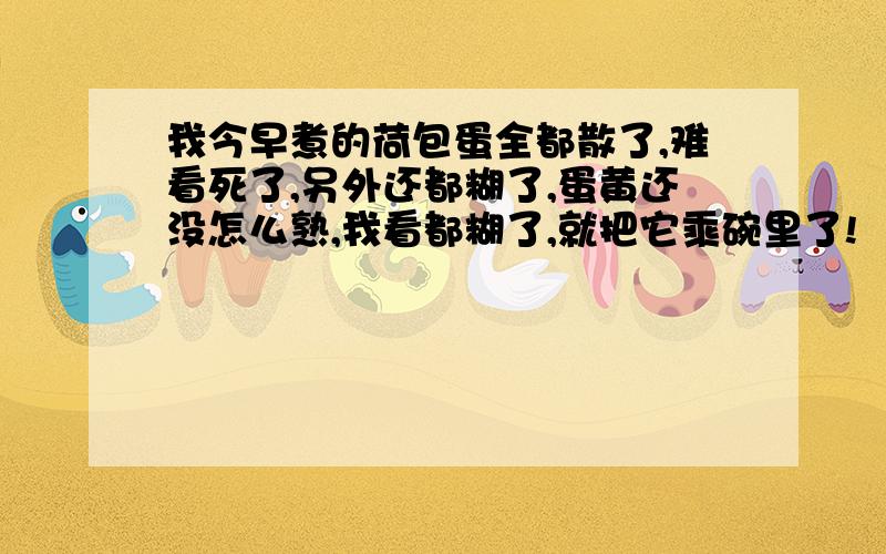 我今早煮的荷包蛋全都散了,难看死了,另外还都糊了,蛋黄还没怎么熟,我看都糊了,就把它乘碗里了!