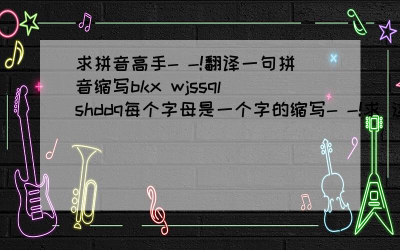 求拼音高手- -!翻译一句拼音缩写bkx wjssql shddq每个字母是一个字的缩写- -!求 这句话是神吗- -!T T前三个很明显是不开心 后面呢1！ - -算鸟吧根本就不成一句话