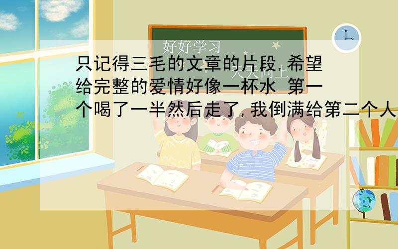 只记得三毛的文章的片段,希望给完整的爱情好像一杯水 第一个喝了一半然后走了,我倒满给第二个人喝,每个人都是满满一杯水,但是就是淡了