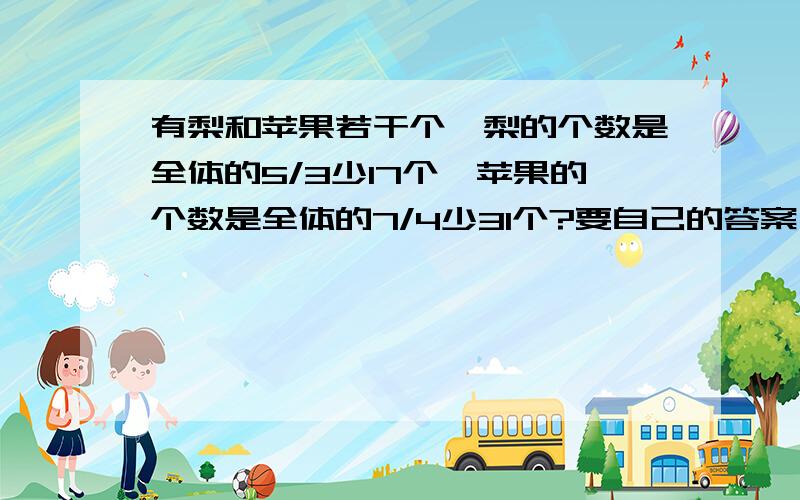 有梨和苹果若干个,梨的个数是全体的5/3少17个,苹果的个数是全体的7/4少31个?要自己的答案,把每一步都说明清楚,方程算术都可以.