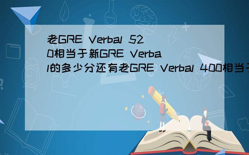 老GRE Verbal 520相当于新GRE Verbal的多少分还有老GRE Verbal 400相当于新GRE Verbal的多少分?还有老GRE quantitative 770相当于新GRE quantitative的多少分?