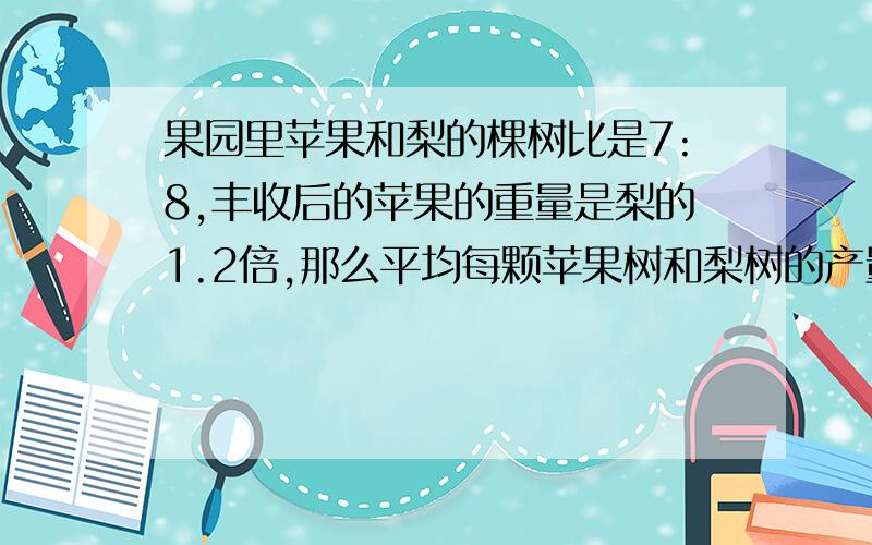 果园里苹果和梨的棵树比是7:8,丰收后的苹果的重量是梨的1.2倍,那么平均每颗苹果树和梨树的产量比是多少