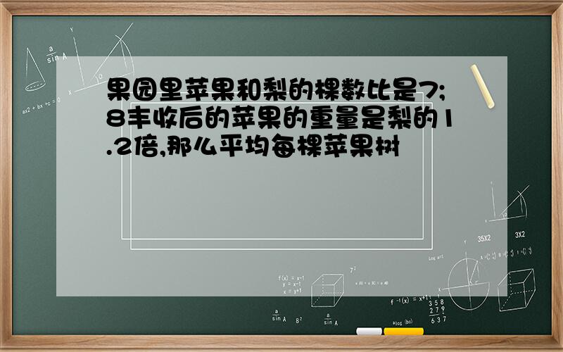 果园里苹果和梨的棵数比是7;8丰收后的苹果的重量是梨的1.2倍,那么平均每棵苹果树