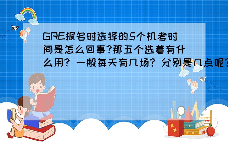 GRE报名时选择的5个机考时间是怎么回事?那五个选着有什么用? 一般每天有几场? 分别是几点呢? 错过了一场是不是可以推到另外一场呢?