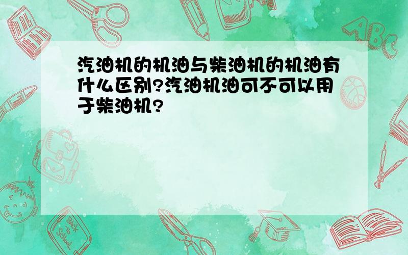 汽油机的机油与柴油机的机油有什么区别?汽油机油可不可以用于柴油机?