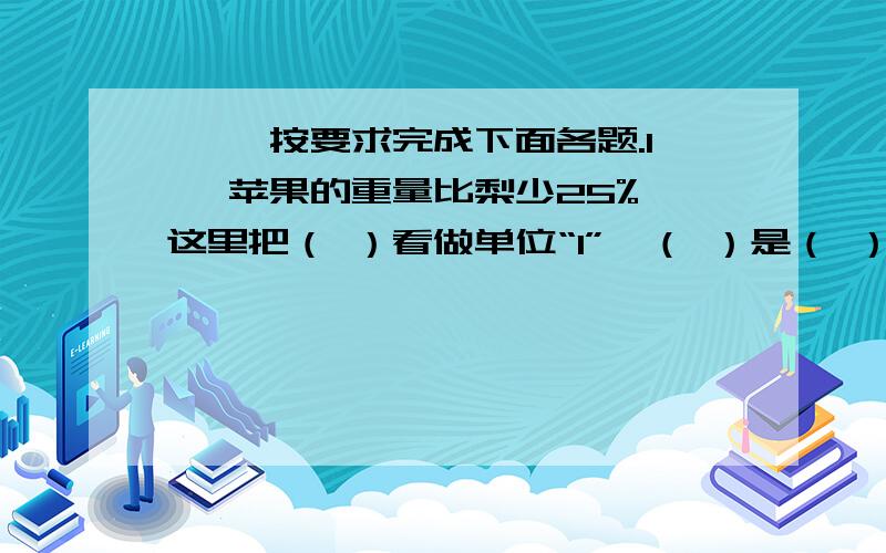 一、 按要求完成下面各题.1、 苹果的重量比梨少25%,这里把（ ）看做单位“1”,（ ）是（ ）的75%.（3分） 2、 今年产量比去年产量增加了 ,今年产量是去年产量（ ）.（3分） 3、 化肥厂有化