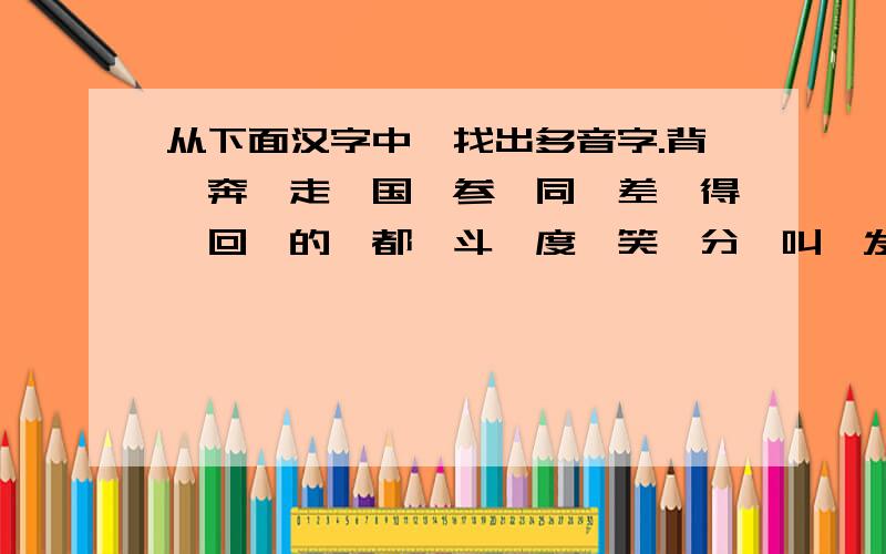 从下面汉字中,找出多音字.背、奔、走、国、参、同、差、得、回、的、都、斗、度、笑、分、叫、发、防、干获、还、更、教、室、冠、学、好、天、假、校、结、落、看、了、卷、难、