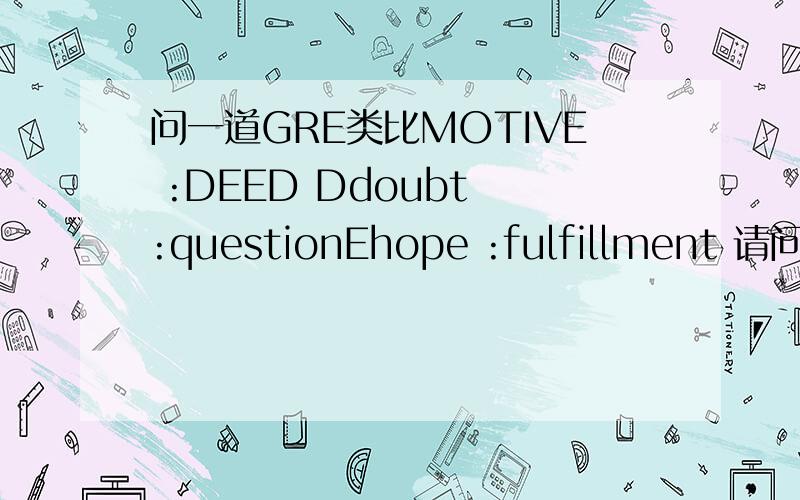 问一道GRE类比MOTIVE :DEED Ddoubt :questionEhope :fulfillment 请问为什么选D,我觉得E才更贴切,都是有一个精神的支持（动机-希望）,然后才去行动,对应得更贴切啊!