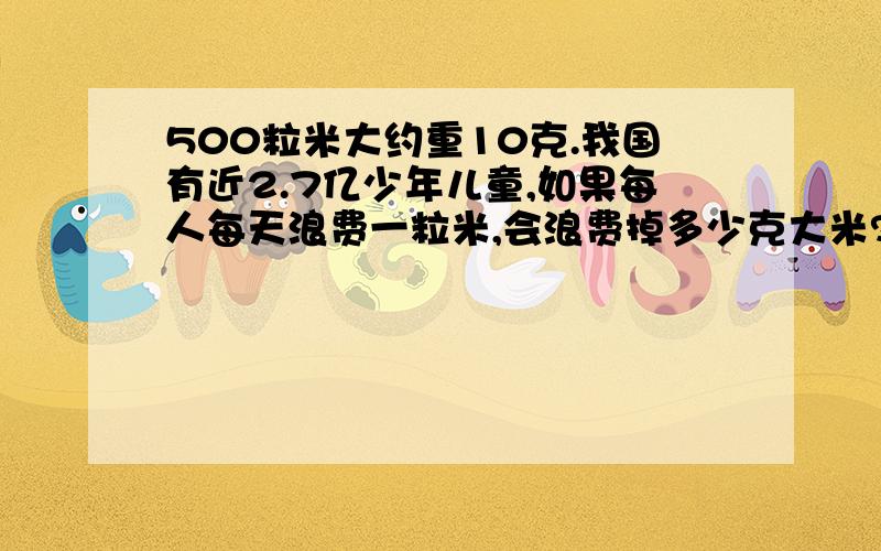 500粒米大约重10克.我国有近2.7亿少年儿童,如果每人每天浪费一粒米,会浪费掉多少克大米?全国有13.47亿人口,如果每人每天浪费一粒米,会浪费掉多少大米?2.7亿粒米=------------克13.47亿粒米=-------