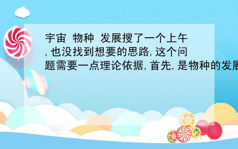 宇宙 物种 发展搜了一个上午,也没找到想要的思路,这个问题需要一点理论依据,首先,是物种的发展,不是宇宙的发展.其次,复制可.不过需要伴随一些例子和依据.我想每个物种在不同的环境都