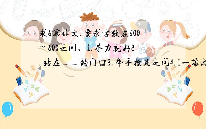 求6篇作文.要求字数在500~600之间、1.尽力就好2.站在__的门口3.举手投足之间4.[一篇游记]5.读书笔记6.[自由作文一篇]= =各位帮帮忙咯``有好德,