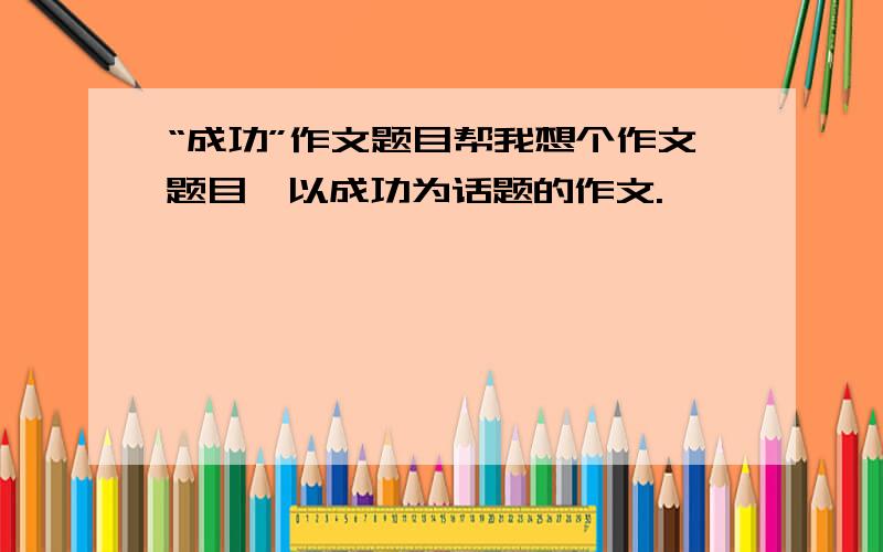 “成功”作文题目帮我想个作文题目,以成功为话题的作文.