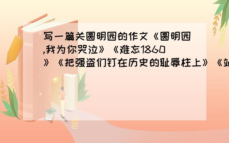 写一篇关圆明园的作文《圆明园,我为你哭泣》《难忘1860》《把强盗们钉在历史的耻辱柱上》《站在圆明园废墟上的思考》《让历史的悲剧不在重演》.任选1篇写.200字左右,