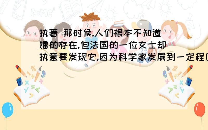 执著 那时侯,人们根本不知道镭的存在.但法国的一位女士却执意要发现它,因为科学家发展到一定程度以离不开镭.从500吨水和1吨矿渣中提炼出一克镭,艰辛自不待言.她成了世界上探索镭的存