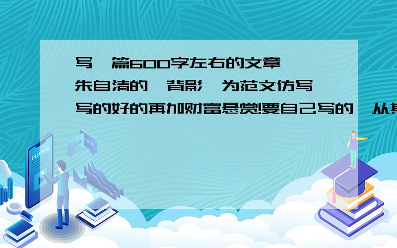 写一篇600字左右的文章,一朱自清的《背影》为范文仿写,写的好的再加财富悬赏!要自己写的,从其他地方摘下来的没分!第一个答的最好的再悬赏100分