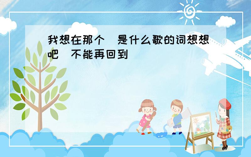 我想在那个`是什么歌的词想想吧`不能再回到```