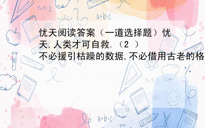 忧天阅读答案（一道选择题）忧天,人类才可自救.（2 ） 不必援引枯躁的数据,不必借用古老的格言,我们只须用肉眼仰望一下头顶的天空,就应当惊愕的承认：它早已不是天的原稿,已经被“现