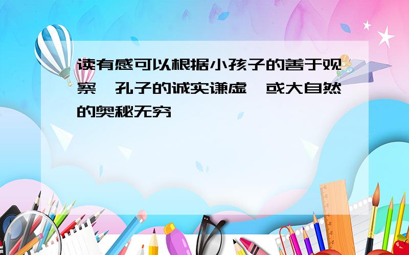 读有感可以根据小孩子的善于观察,孔子的诚实谦虚,或大自然的奥秘无穷