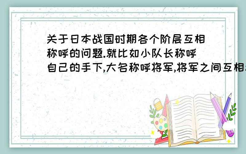 关于日本战国时期各个阶层互相称呼的问题.就比如小队长称呼自己的手下,大名称呼将军,将军之间互相称呼,还有下级称呼上级,陌生人之间怎么说,看见敌将称他们是什么……总之是越多,越详