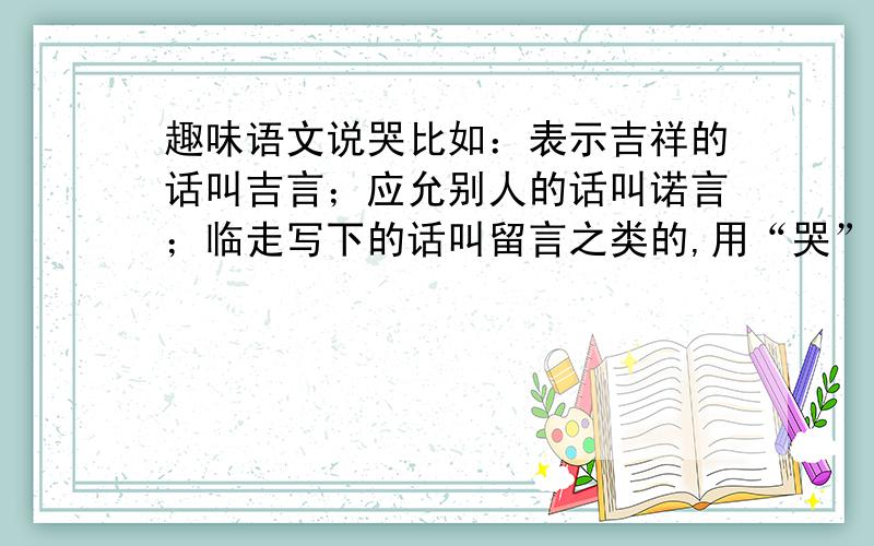 趣味语文说哭比如：表示吉祥的话叫吉言；应允别人的话叫诺言；临走写下的话叫留言之类的,用“哭”造,