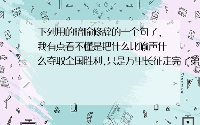 下列用的暗喻修辞的一个句子,我有点看不懂是把什么比喻声什么夺取全国胜利,只是万里长征走完了第一步.