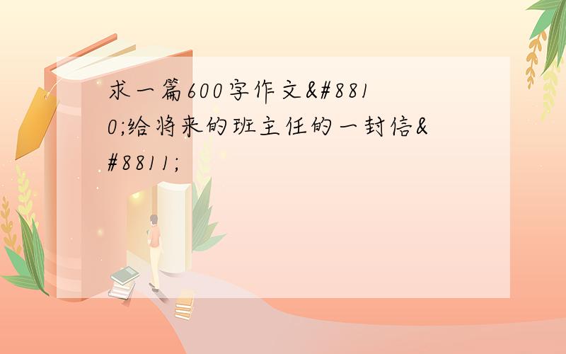 求一篇600字作文≪给将来的班主任的一封信≫