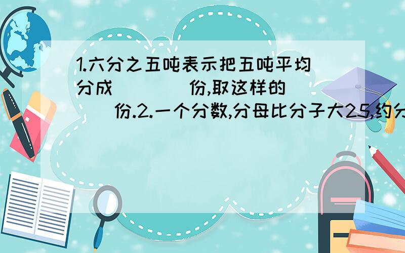 1.六分之五吨表示把五吨平均分成（　　）份,取这样的（　　）份.2.一个分数,分母比分子大25,约分后得九分之四,原分数是（ ）.3.（判断题） 两个合数不可能是互质数.（ ）.4.红星小学的学