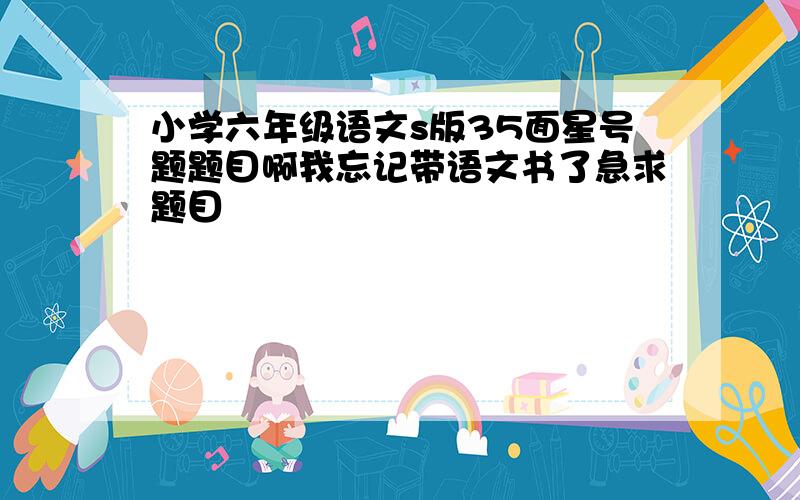 小学六年级语文s版35面星号题题目啊我忘记带语文书了急求题目