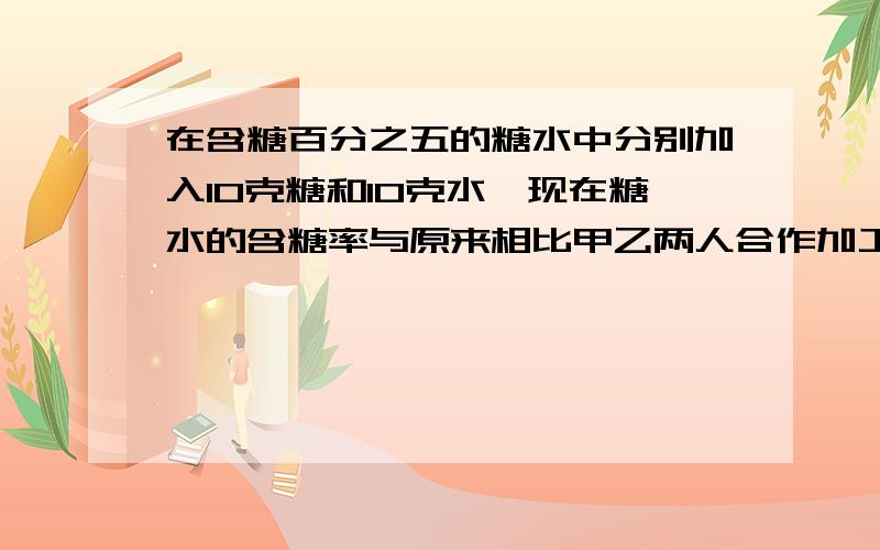 在含糖百分之五的糖水中分别加入10克糖和10克水,现在糖水的含糖率与原来相比甲乙两人合作加工一批零件,两人的工作效率相同,一起加工要用20天完成,当加工到三分之一时,甲的工作效率提