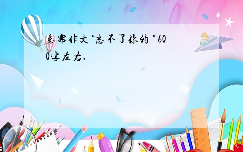 急需作文“忘不了你的 ”600字左右,