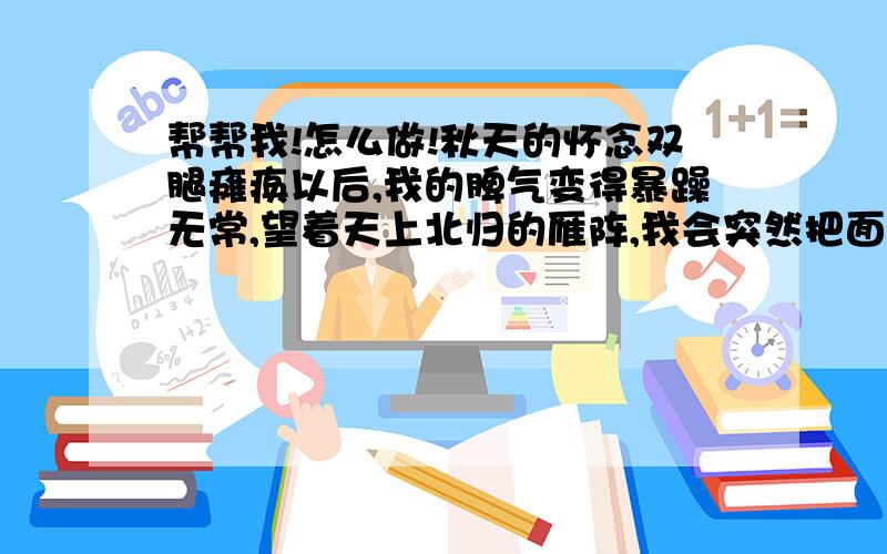 帮帮我!怎么做!秋天的怀念双腿瘫痪以后,我的脾气变得暴躁无常,望着天上北归的雁阵,我会突然把面前的攻璃砸碎；听着录音机里甜美的歌声,我会猛地把手边的东西摔向四周的墙壁.母亲这时