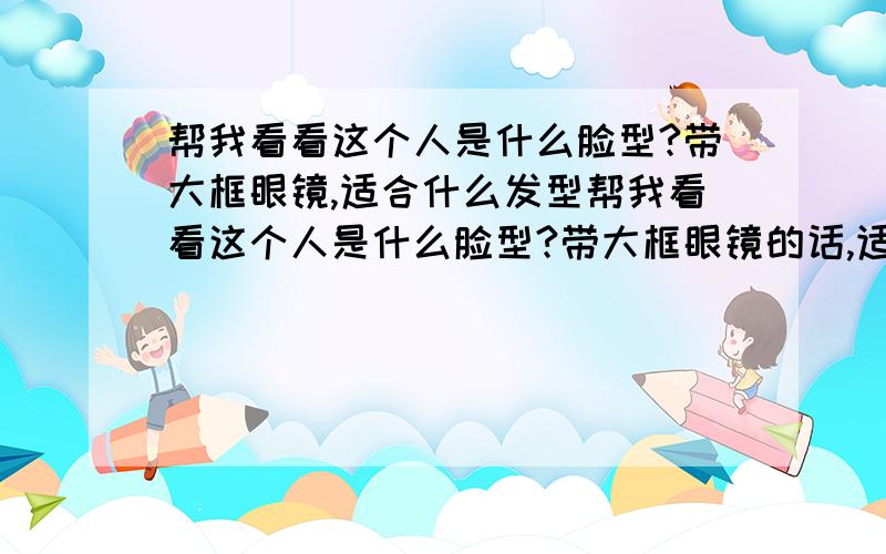 帮我看看这个人是什么脸型?带大框眼镜,适合什么发型帮我看看这个人是什么脸型?带大框眼镜的话,适合什么发型,觉不能是乱七八招的卷发,要像那张侧脸方向的那张图的那个发型这小帅哥我