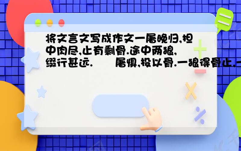 将文言文写成作文一屠晚归,担中肉尽,止有剩骨.途中两狼,缀行甚远.　　屠惧,投以骨.一狼得骨止,一狼仍从.复投之,后狼止而前狼又至.骨已尽矣.而两狼之并驱如故.　　屠大窘,恐前后受其敌.