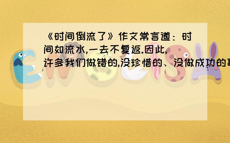 《时间倒流了》作文常言道：时间如流水,一去不复返.因此,许多我们做错的,没珍惜的、没做成功的事都成了遗憾.假如时间可以倒流,你将如何去做?去做什么?请以《时间倒流了》为题,写一篇4