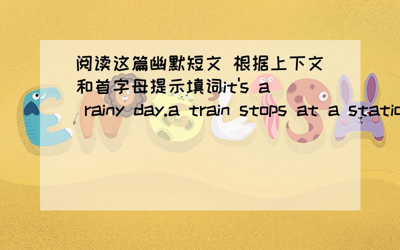 阅读这篇幽默短文 根据上下文和首字母提示填词it's a rainy day.a train stops at a station.many people get off to buy food and d____ .a young man is h________.he w____ to get off too but he d_______ have an umbrella.he s____ a boy un