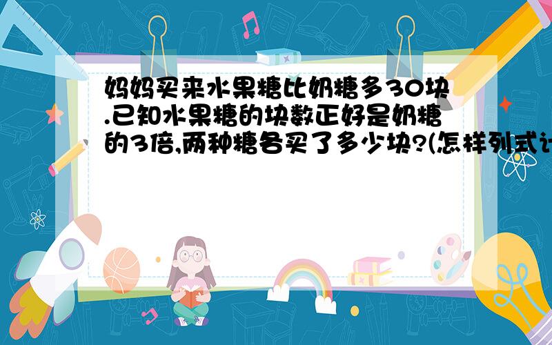 妈妈买来水果糖比奶糖多30块.已知水果糖的块数正好是奶糖的3倍,两种糖各买了多少块?(怎样列式计算,不可以用方程)