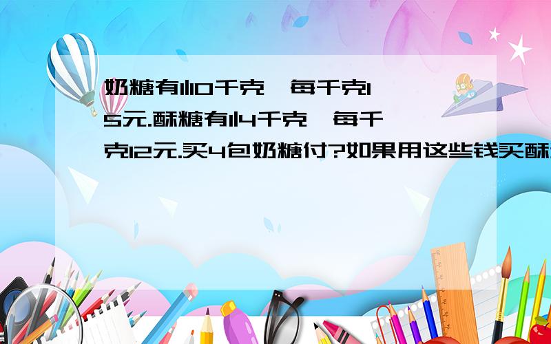 奶糖有1|10千克,每千克15元.酥糖有1|4千克,每千克12元.买4包奶糖付?如果用这些钱买酥糖,能买几算式